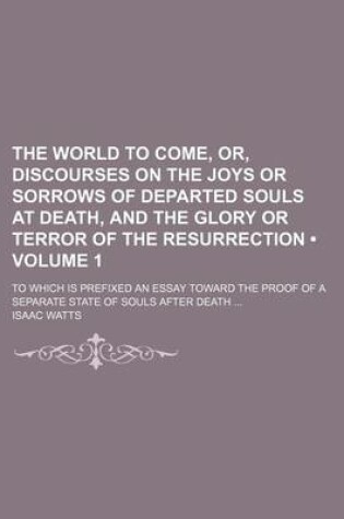 Cover of The World to Come, Or, Discourses on the Joys or Sorrows of Departed Souls at Death, and the Glory or Terror of the Resurrection (Volume 1); To Which Is Prefixed an Essay Toward the Proof of a Separate State of Souls After Death