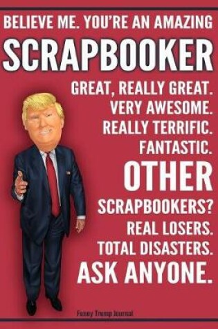 Cover of Funny Trump Journal - Believe Me. You're An Amazing Scrapbooker Great, Really Great. Very Awesome. Fantastic. Other Scrapbookers Total Disasters. Ask Anyone.