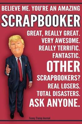 Book cover for Funny Trump Journal - Believe Me. You're An Amazing Scrapbooker Great, Really Great. Very Awesome. Fantastic. Other Scrapbookers Total Disasters. Ask Anyone.