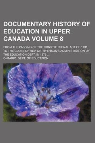 Cover of Documentary History of Education in Upper Canada; From the Passing of the Constitutional Act of 1791, to the Close of REV. Dr. Ryerson's Administration of the Education Dept. in 1876 Volume 8