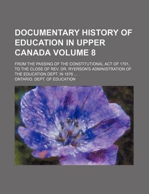 Book cover for Documentary History of Education in Upper Canada; From the Passing of the Constitutional Act of 1791, to the Close of REV. Dr. Ryerson's Administration of the Education Dept. in 1876 Volume 8