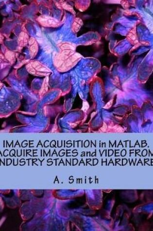 Cover of Image Acquisition in Matlab. Acquire Images and Video from Industry Standard Hardware