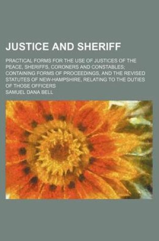 Cover of Justice and Sheriff; Practical Forms for the Use of Justices of the Peace, Sheriffs, Coroners and Constables Containing Forms of Proceedings, and the