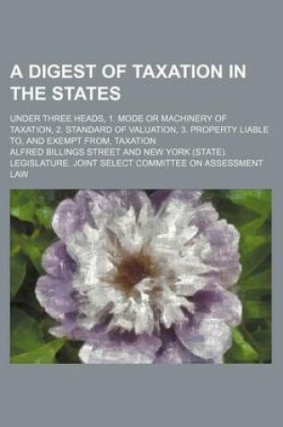 Cover of A Digest of Taxation in the States; Under Three Heads, 1. Mode or Machinery of Taxation, 2. Standard of Valuation, 3. Property Liable To, and Exempt From, Taxation