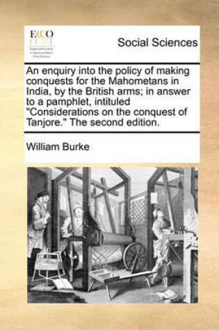 Cover of An Enquiry Into the Policy of Making Conquests for the Mahometans in India, by the British Arms; In Answer to a Pamphlet, Intituled "Considerations on the Conquest of Tanjore." the Second Edition.