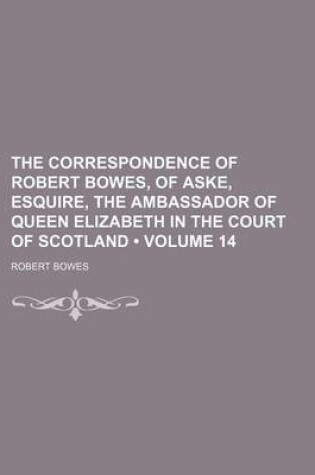Cover of The Correspondence of Robert Bowes, of Aske, Esquire, the Ambassador of Queen Elizabeth in the Court of Scotland (Volume 14)