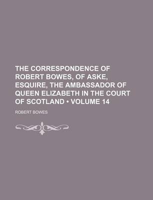 Book cover for The Correspondence of Robert Bowes, of Aske, Esquire, the Ambassador of Queen Elizabeth in the Court of Scotland (Volume 14)