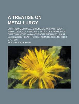 Book cover for A Treatise on Metallurgy; Comprising Mining, and General and Particular Metallurgical Operations, with a Description of Charcoal, Coke, and Anthraci