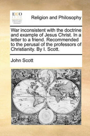 Cover of War Inconsistent with the Doctrine and Example of Jesus Christ. in a Letter to a Friend. Recommended to the Perusal of the Professors of Christianity. by I. Scott.