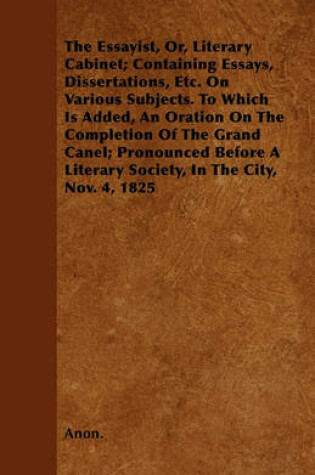 Cover of The Essayist, Or, Literary Cabinet; Containing Essays, Dissertations, Etc. On Various Subjects. To Which Is Added, An Oration On The Completion Of The Grand Canel; Pronounced Before A Literary Society, In The City, Nov. 4, 1825