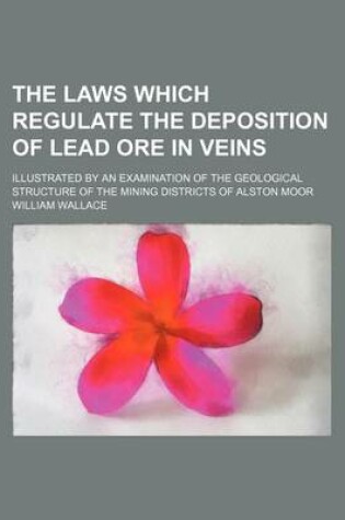 Cover of The Laws Which Regulate the Deposition of Lead Ore in Veins; Illustrated by an Examination of the Geological Structure of the Mining Districts of Alston Moor