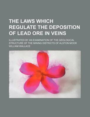 Book cover for The Laws Which Regulate the Deposition of Lead Ore in Veins; Illustrated by an Examination of the Geological Structure of the Mining Districts of Alston Moor