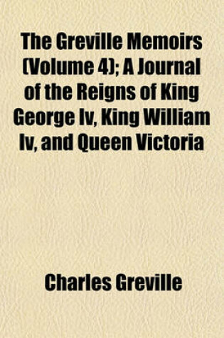 Cover of The Greville Memoirs (Volume 4); A Journal of the Reigns of King George IV, King William IV, and Queen Victoria