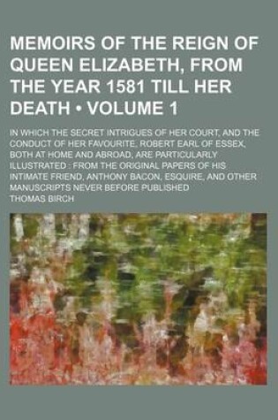 Cover of Memoirs of the Reign of Queen Elizabeth, from the Year 1581 Till Her Death (Volume 1); In Which the Secret Intrigues of Her Court, and the Conduct of Her Favourite, Robert Earl of Essex, Both at Home and Abroad, Are Particularly Illustrated from the Origin