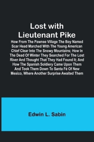 Cover of Lost with Lieutenant Pike; How from the Pawnee Village the boy named Scar Head marched with the young American Chief clear into the Snowy Mountains; how in the dead of winter they searched for the Lost River and thought that they had found it; and how the