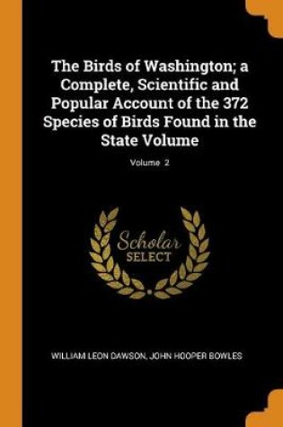 Cover of The Birds of Washington; A Complete, Scientific and Popular Account of the 372 Species of Birds Found in the State Volume; Volume 2
