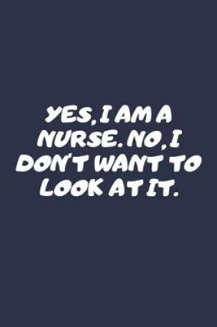 Cover of Yes I Am A Nurse. No I Don't Want To Look At It.