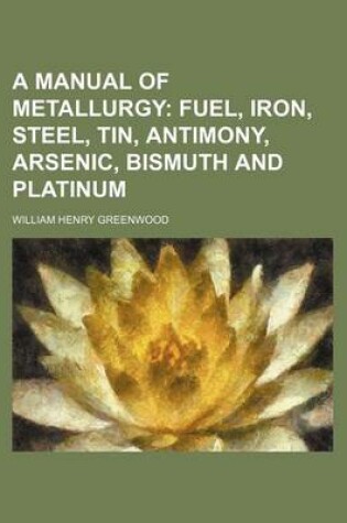 Cover of A Manual of Metallurgy; Fuel, Iron, Steel, Tin, Antimony, Arsenic, Bismuth and Platinum