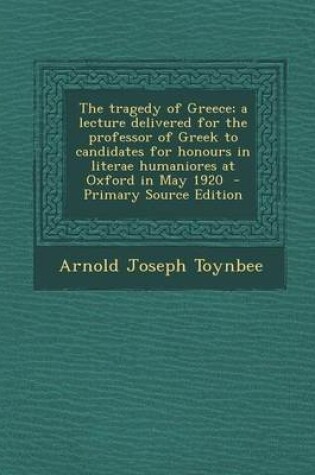 Cover of The Tragedy of Greece; A Lecture Delivered for the Professor of Greek to Candidates for Honours in Literae Humaniores at Oxford in May 1920 - Primary