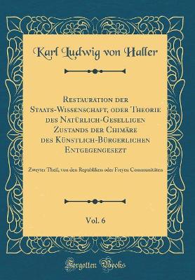 Book cover for Restauration der Staats-Wissenschaft, oder Theorie des Natürlich-Geselligen Zustands der Chimäre des Künstlich-Bürgerlichen Entgegengesezt, Vol. 6: Zweyter Theil, von den Republiken oder Freyen Communitäten (Classic Reprint)