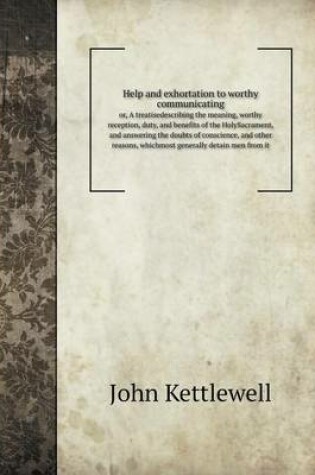 Cover of Help and exhortation to worthy communicating or, A treatisedescribing the meaning, worthy reception, duty, and benefits of the HolySacrament, and answering the doubts of conscience, and other reasons, whichmost generally detain men from it