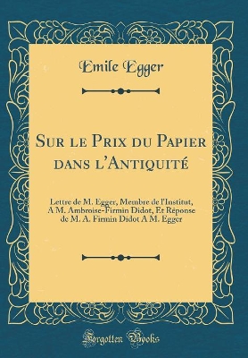 Book cover for Sur le Prix du Papier dans l'Antiquité: Lettre de M. Egger, Membre de l'Institut, A M. Ambroise-Firmin Didot, Et Réponse de M. A. Firmin Didot A M. Egger (Classic Reprint)