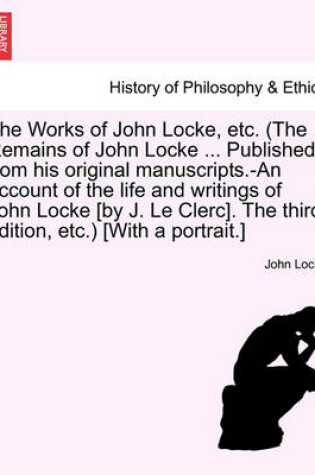 Cover of The Works of John Locke, Etc. (the Remains of John Locke ... Published from His Original Manuscripts.-An Account of the Life and Writings of John Locke [By J. Le Clerc]. the Second Edition, Etc.) [With a Portrait.] Vol. I.