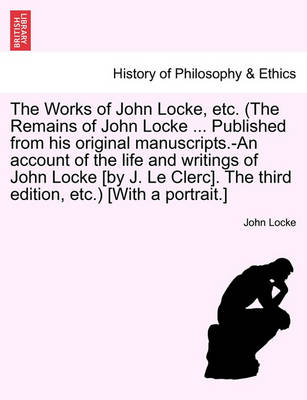 Book cover for The Works of John Locke, Etc. (the Remains of John Locke ... Published from His Original Manuscripts.-An Account of the Life and Writings of John Locke [By J. Le Clerc]. the Second Edition, Etc.) [With a Portrait.] Vol. I.