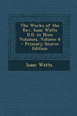 Cover of The Works of the REV. Isaac Watts D.D. in Nine Volumes, Volume 6 - Primary Source Edition