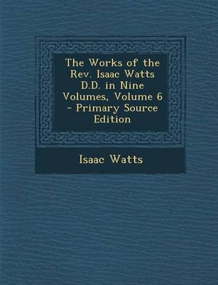 Book cover for The Works of the REV. Isaac Watts D.D. in Nine Volumes, Volume 6 - Primary Source Edition