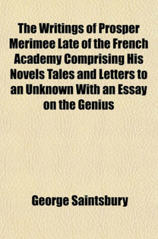 Cover of The Writings of Prosper Merimee Late of the French Academy Comprising His Novels Tales and Letters to an Unknown with an Essay on the Genius