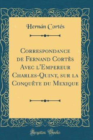 Cover of Correspondance de Fernand Cortes Avec l'Empereur Charles-Quint, Sur La Conquete Du Mexique (Classic Reprint)