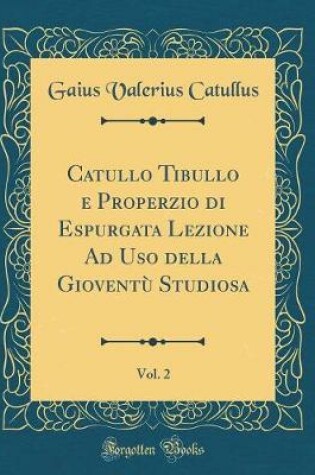 Cover of Catullo Tibullo E Properzio Di Espurgata Lezione Ad USO Della Gioventù Studiosa, Vol. 2 (Classic Reprint)