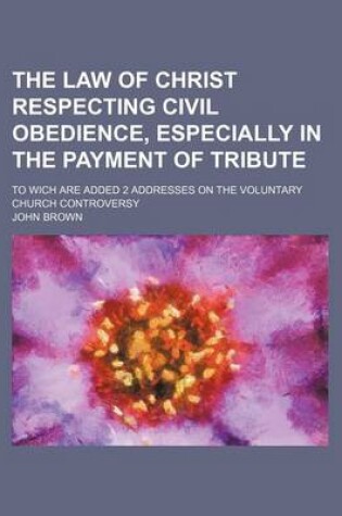 Cover of The Law of Christ Respecting Civil Obedience, Especially in the Payment of Tribute; To Wich Are Added 2 Addresses on the Voluntary Church Controversy