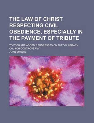 Book cover for The Law of Christ Respecting Civil Obedience, Especially in the Payment of Tribute; To Wich Are Added 2 Addresses on the Voluntary Church Controversy