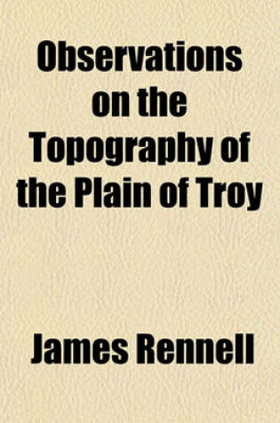 Cover of Observations on the Topography of the Plain of Troy; And on the Principal Objects Within, and Around It Described, or Alluded To, in the Iliad. Shewing That the System of M. de Chevalier, So Long Upheld, Is Founded on a Most Erroneous Topography. and Also