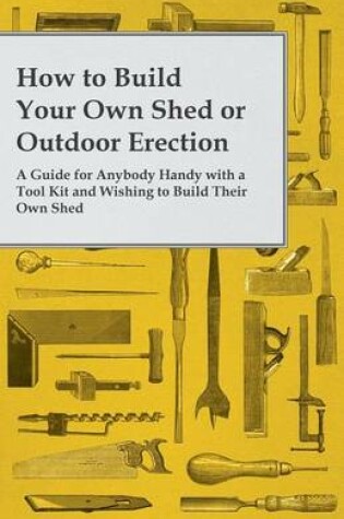 Cover of How to Build Your Own Shed or Outdoor Erection - A Guide for Anybody Handy with a Tool Kit and Wishing to Build Their Own Shed
