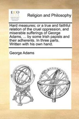 Cover of Hard Measures; Or a True and Faithful Relation of the Cruel Oppression, and Miserable Sufferings of George Adams, ... by Some Irish Papists and Their Adherents. in Three Parts. Written with His Own Hand.