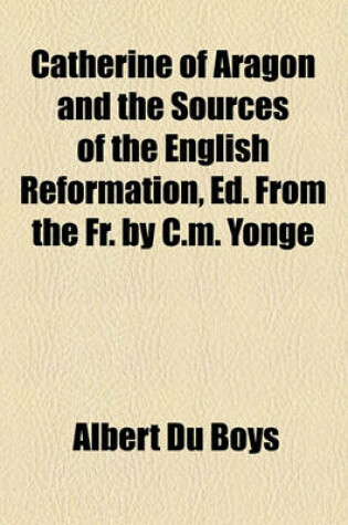 Cover of Catherine of Aragon and the Sources of the English Reformation, Ed. from the Fr. by C.M. Yonge