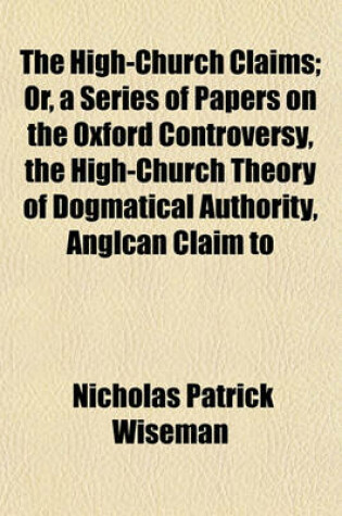 Cover of The High-Church Claims; Or, a Series of Papers on the Oxford Controversy, the High-Church Theory of Dogmatical Authority, Anglcan Claim to