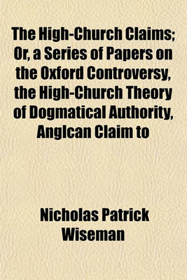 Book cover for The High-Church Claims; Or, a Series of Papers on the Oxford Controversy, the High-Church Theory of Dogmatical Authority, Anglcan Claim to