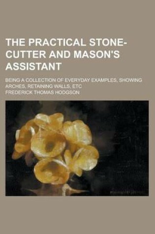 Cover of The Practical Stone-Cutter and Mason's Assistant; Being a Collection of Everyday Examples, Showing Arches, Retaining Walls, Etc