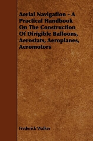 Cover of Aerial Navigation - A Practical Handbook On The Construction Of Dirigible Balloons, Aerostats, Aeroplanes, Aeromotors