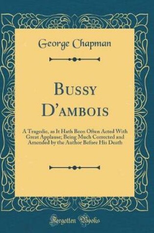 Cover of Bussy D'ambois: A Tragedie, as It Hath Been Often Acted With Great Applause; Being Much Corrected and Amended by the Author Before His Death (Classic Reprint)