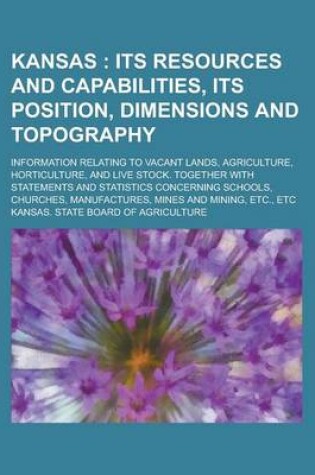 Cover of Kansas; Information Relating to Vacant Lands, Agriculture, Horticulture, and Live Stock. Together with Statements and Statistics Concerning Schools, Churches, Manufactures, Mines and Mining, Etc., Etc