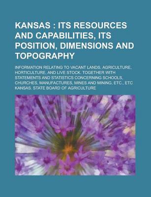 Book cover for Kansas; Information Relating to Vacant Lands, Agriculture, Horticulture, and Live Stock. Together with Statements and Statistics Concerning Schools, Churches, Manufactures, Mines and Mining, Etc., Etc