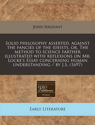 Book cover for Solid Philosophy Asserted, Against the Fancies of the Ideists, Or, the Method to Science Farther Illustrated with Reflexions on Mr. Locke's Essay Concerning Human Understanding / By J.S. (1697)