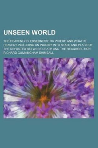 Cover of Unseen World; The Heavenly Blessedness or Where and What Is Heaven? Including an Inquiry Into State and Place of the Departed Between Death and the Resurrection