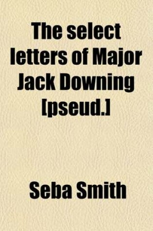 Cover of The Select Letters of Major Jack Downing [Pseud.]; Of the Downingville Militia, Away Down East, in the State of Maine