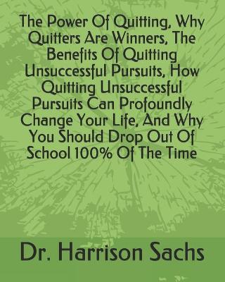 Book cover for The Power Of Quitting, Why Quitters Are Winners, The Benefits Of Quitting Unsuccessful Pursuits, How Quitting Unsuccessful Pursuits Can Profoundly Change Your Life, And Why You Should Drop Out Of School 100% Of The Time